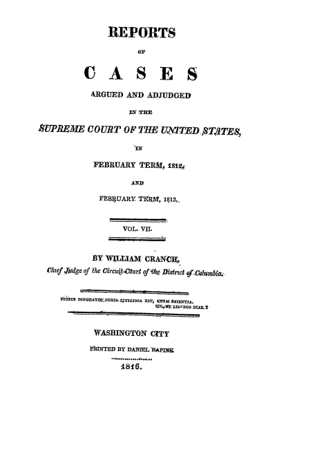 handle is hein.usreports/usrep11 and id is 1 raw text is: REPORTS
OF
CASE S
ARGUED AND ADJUDGE])
IN TIHE
SUPRME COURT OF IHE (ITJD, S T TE,,
FEBRUARY ITERM, 18121
AND
FPB1IUARY MAIR, 1q]S,.
VOL. VII.
BY WALLIAM CRAXX
Chief,.,idge of h reCurto*Jitc fokm,
*ilMu ZX o r.TmxmIS- X;TGros, xZs, mt m  or 'TA.
I zavus DtAm.?
WASHINGTON CITY
hIINTED BY DANIELRAPINIK
..............
1816.


