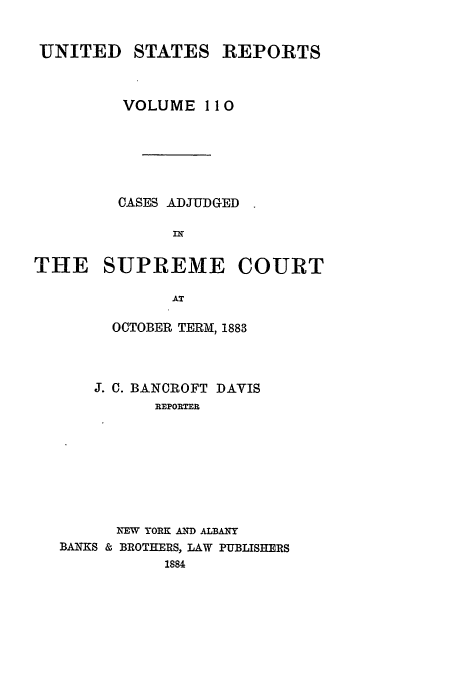 handle is hein.usreports/usrep110 and id is 1 raw text is: UNITED

STATES

REPORTS

VOLUME I 10
CASES ADJUDGED
THE SUPREME COURT
AT
OCTOBER TERM, 1883

J. C. BANCROFT DAVIS
REPORTER
NEW YORK AND ALBANY
BANKS & BROTHERS, LAW PUBLISHERS
1884


