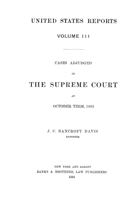 handle is hein.usreports/usrep111 and id is 1 raw text is: UNITED

STATES

REPORTS

VOLUME 1 1 1
CASES ADJUDGED
IN
THE SUPREME COURT
AT

OCTOBER TERM, 1883
J. C. BANCROFT DAVIS
REPORTER
NEW YORK AND ALBANY
BANKS & BROTHERS, LAW PUBLISHERS
1884


