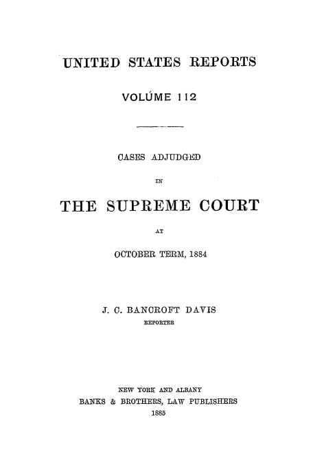 handle is hein.usreports/usrep112 and id is 1 raw text is: UNITED STATES REPORTS
VOLUME 112
CASES ADJUDGED
IN
THE SUPREME COURT
AT
OCTOBER TERM, 1884

J. 0. BANCROFT DAVIS
REPORTER
NEW 71ORE AND ALBANY
BANKS & BROTHERS, LAW PUBLISHERS
1885


