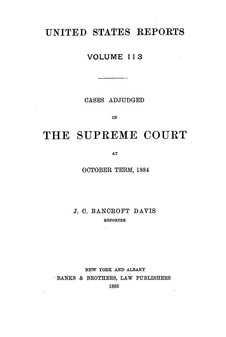 handle is hein.usreports/usrep113 and id is 1 raw text is: UNITED STATES REPORTS
VOLUME 113
OASES ADJUD-GED
THE SUPREME COURT
AT
OCTOBER TERM, 1884

J. C. BANCROFT DAVIS
REPORTER
NEW YORK AND ALBANY
BANKS & BROTHERS, LAW PUBLISHERS
1885


