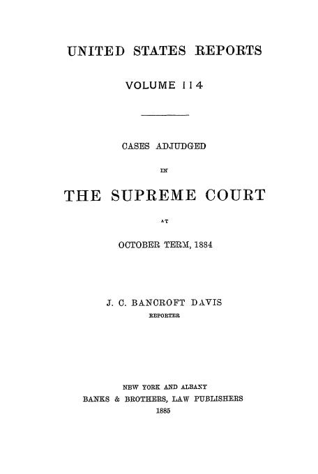 handle is hein.usreports/usrep114 and id is 1 raw text is: UNITED STATES REPORTS
VOLUME 114
CASES ADJUDGED
IN
THE SUPREME COURT
AT
OCTOBER TERM, 1884

J. C. BANCROFT DAVIS
REPORTER
NEW YORK AND ALBANY
BANKS & BROTHERS, LAW PUBLISHERS
1885


