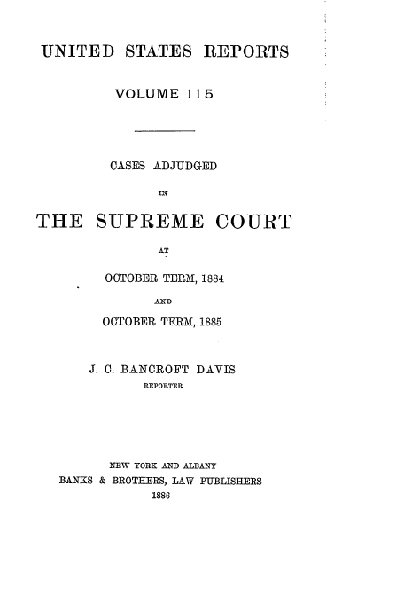 handle is hein.usreports/usrep115 and id is 1 raw text is: UNITED STATES REPORTS
VOLUME 115
CASES ADJUDGED
IN
THE SUPREME COURT
AT

OCTOBER TERM, 1884
AND
OCTOBER TERM, 1885

J. 0. BANCROFT DAVIS
REPORTER
NEW YORK AND ALBANY
BANKS & BROTHERS, LAW PUBLISHERS
1886


