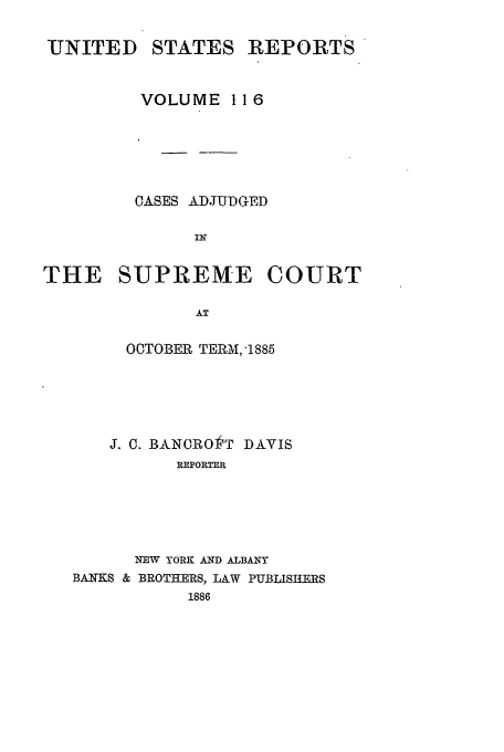 handle is hein.usreports/usrep116 and id is 1 raw text is: UNITED

STATES

REPORTS

VOLUME 11 6
OASES ADJUDGED
THE SUPREME COURT
AT
OCTOBER TERM, -1885

J. C. BANOROtT DAVIS
REPORTER
NEW YORK AND ALBANY
BANKS & BROTHERS, LAW PUBLISHERS
1886


