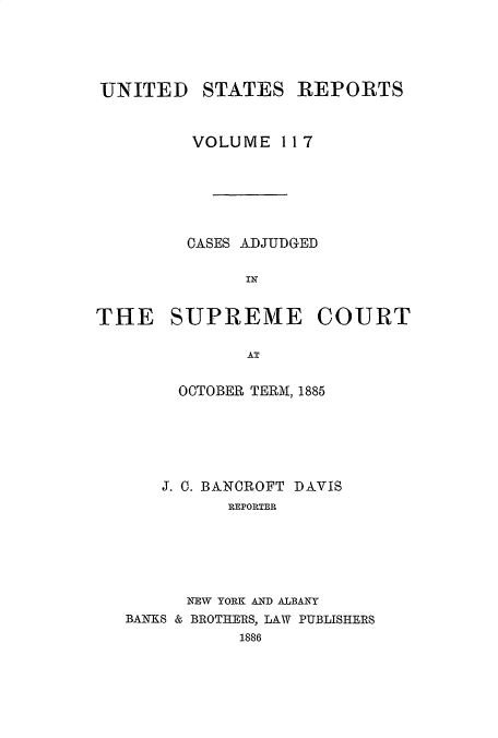 handle is hein.usreports/usrep117 and id is 1 raw text is: 




UNITED    STATES REPORTS


         VOLUME 11 7






         CASES ADJUDGED

              IN


THE SUPREME COURT

              AT

        OCTOBER TERM, 1885






      J. 0. BANCROFT DAVIS
             REPORTER





         NEW YORK AND ALBANY
   BANKS & BROTHERS, LAW PUBLISHERS
              1886


