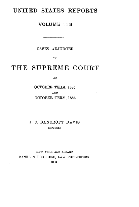 handle is hein.usreports/usrep118 and id is 1 raw text is: UNITED

STATES

REPORTS

VOLUME 11 8
OASES ADJUDGED

SUPREME

COURT

OOTOBER TERM, 1885
AND
OCTOBER TERM, 1886

J. 0. BANCROFT DAVIS
REPORTER
NEW YORK AND ALBANY
BANKS & BROTHERS, LAW PUBLISHERS
1886

THE


