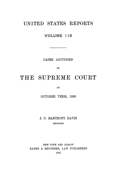 handle is hein.usreports/usrep119 and id is 1 raw text is: UNITED

STATES REPORTS

VOLUME 119
CASES ADJUDGED
THE SUPREME COURT
AT
OCTOBER TERM, 1886

J. C. BANOROFT DAVIS
REP OR T.ER
NEW YORK AND ALBANY
BANKS & BROTHERS, LAW PUBLISHERS
1887



