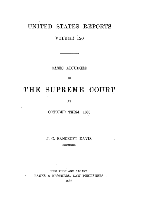 handle is hein.usreports/usrep120 and id is 1 raw text is: UNITED

STATES REPORTS

VOLUME  120
CASES ADJUDGED
IN
THE SUPREME COURT
AT

OCTOBER TERM, 1886
J. C. BA-NCROFT DAVIS
R.EPORTER
NEW YORK AND ALBANY
BANKS & BROTHERS, LAV PUBLISHERS
1887


