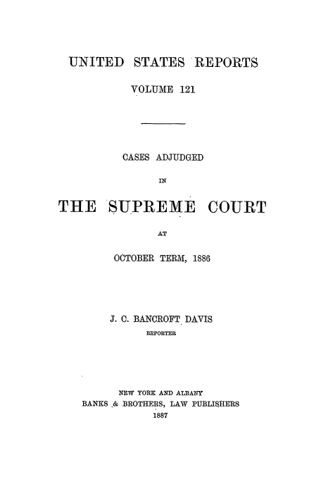 handle is hein.usreports/usrep121 and id is 1 raw text is: UNITED

STATES

REPORTS

VOLUME 121
CASES ADJUDGED
IN
THE SUPREME COURT
AT

OCTOBER TERM, 1886
J. C. BANCROFT DAVIS
EPORTER
NEW YORK AND ALBANY
BANKS & BROTHERS, LAW PUBLISHERS
1887


