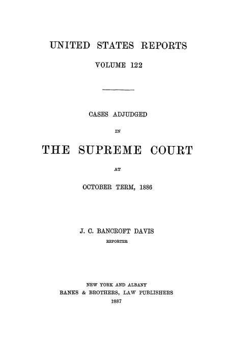 handle is hein.usreports/usrep122 and id is 1 raw text is: UNITED

STATES

REPORTS

VOLUME 122
CASES ADJUDGED
IN
THE SUPREME COURT
AT

OCTOBER TERIMI, 1886
J. C. BANCROFT DAVIS
REPORTER
NEW YORK AND ALBANY
BANKS & BROTHERS, LAW PUBLISHERS
1887


