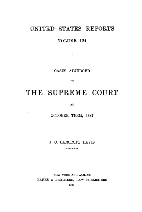 handle is hein.usreports/usrep124 and id is 1 raw text is: UNITED

STATES

REPORTS

VOLUME 124
CASES ADJUDGED
IN
THE SUPREME COURT
AT
OCTOBER TERM, 1887

J. C. BANCROFT DAVIS
REPORTER
NEW YORK ,AND ALBANY
BANKS & BROTHERS, LAW PUBLISHERS,
1888


