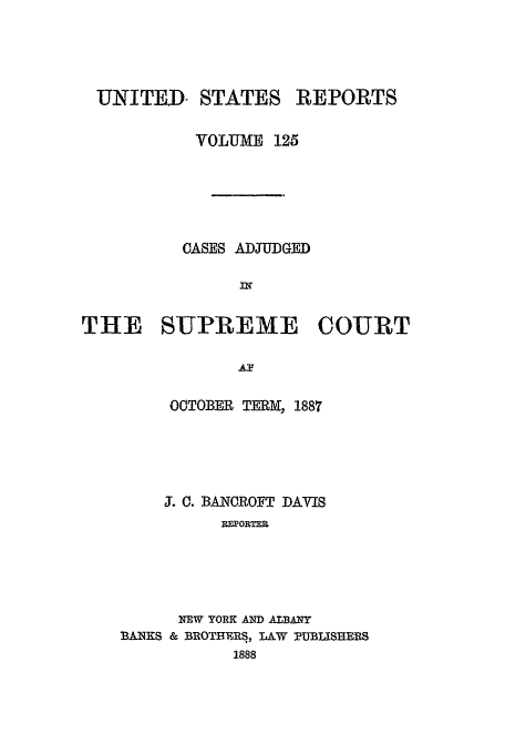 handle is hein.usreports/usrep125 and id is 1 raw text is: UNITED- STATES REPORTS
VOLUME 125
CASES ADJUDGED
THE SUPREME COURT
OCTOBER TERM, 1887
3. 0. BANOROFT DAVIS
REPORTER
NEW YORK AND ALBANY
BANKS & BROTHIERS, LAW PUBLISHERS
1888


