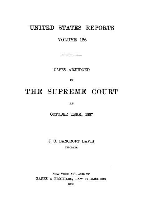 handle is hein.usreports/usrep126 and id is 1 raw text is: UNITED STATES REPORTS
VOLUME 126
CASES ADJUDGED
IN
THE SUPREME COURT
AT

OCTOBER TERM, 1887
J. 0. BANCROFT DAVIS
REPORTER
NEW YORK AND ALBANY
BANKS & BROTHERS, -LAW PUBLISHERS
1888


