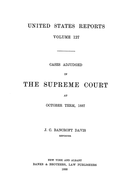 handle is hein.usreports/usrep127 and id is 1 raw text is: UNITED

STATES

REPORTS

VOLUME 127
CASES ADJUDGED
THE SUPREME COURT
AT
OCTOBER TERM, 1887

J. C. BANCROFT DAVIS
REPOrrEI
NEW YORK AND ALBANY
BANKS & BROTHERS, LAW PUBLISHERS
1888


