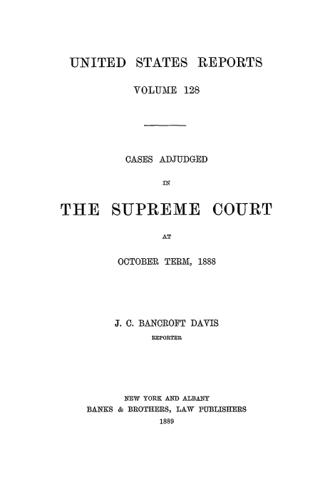 handle is hein.usreports/usrep128 and id is 1 raw text is: UNITED STATES REPORTS
VOLUME 128
CASES ADJUDGED
IN
THE SUPREME COURT
AT

OCTOBER TERM, 1888
J. C. BANCROFT DAVIS
REPORTER
NEW YORK AND ALBANY
BANKS & BROTHERS, LAW PUBLISHERS
1889


