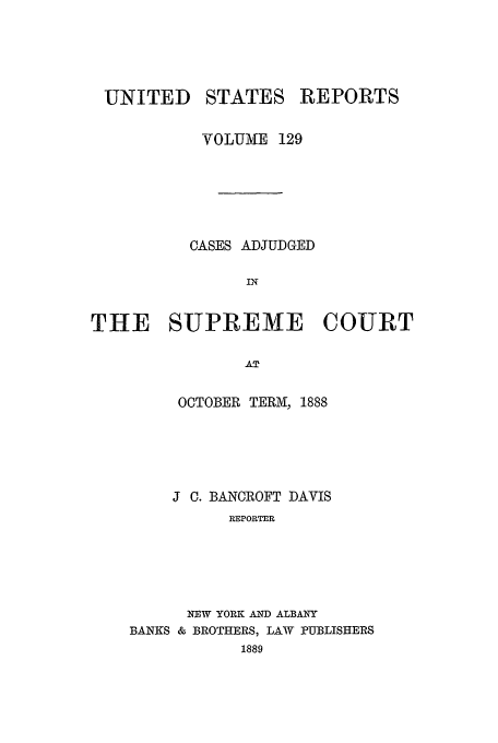 handle is hein.usreports/usrep129 and id is 1 raw text is: UNITED

STATES

REPORTS

VOLUME 129
CASES ADJUDGED
SIE
THE SUPREME COURT
AT

OCTOBER TERM, 1888
J C. BANCROFT DAVIS
REPORTER
NEW YORK AND ALBANY
BANKS & BROTHERS, LAW PUBLISHERS
1889


