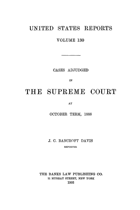 handle is hein.usreports/usrep130 and id is 1 raw text is: UNITED STATES REPORTS
VOLUME 130
CASES ADJUDGED
THE SUPREME COURT
AT
OCTOBER TERMNI, 1888

J. C. BANCROFT DAVIS
REPOIrTEI
THE BANKS LAW PUBLISHING CO.
21 MURRAY STREET, NEW YORK
1903



