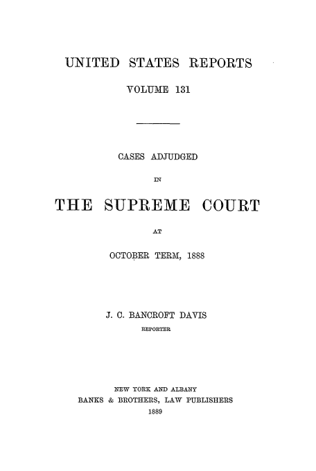 handle is hein.usreports/usrep131 and id is 1 raw text is: UNITED

STATES

REPORTS

VOLUIME 131
CASES ADJUDGED
THE SUPREME COURT
AT
OCTOBER TERMAI, 1888

J. C. BANCROFT DAVIS
REPORTER
NEW YORK AND ALBANY
BANKS & BROTHERS, LAW PUBLISHERS
1889


