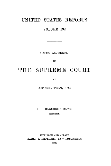 handle is hein.usreports/usrep132 and id is 1 raw text is: UNITED

STATES

REPORTS

VOLUME 132
CASES ADJUDGED
IN
THE SUPREME COURT
AT

OCTOBER TERM, 1889
J C. BANCROFT DAVIS
REPORTER
NEW YORK AND ALBANY
BANKS & BROTHERS, LAW PUBLISHERS
1890


