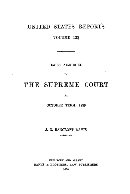 handle is hein.usreports/usrep133 and id is 1 raw text is: UNITED

STATES

REPORTS,

VOLUME 133
CASES ADJUDGED
IN
THE SUPREME COURT
AT

OCTOBER TERM, 1889
J.. C. BANCROFT DAVIS
REPORTER
NBW YORK AND ALBANY
BANKS & BROTHERS, LAW PUBLISHERS
1890


