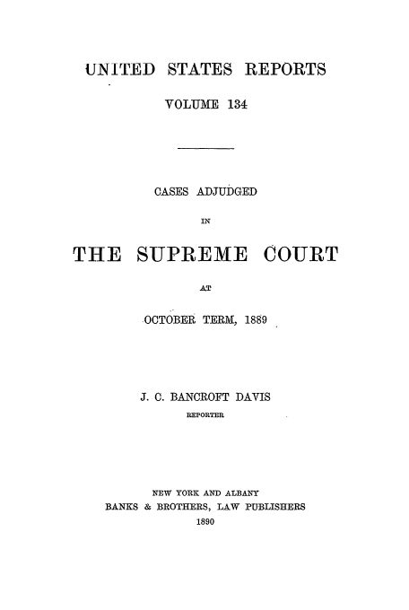 handle is hein.usreports/usrep134 and id is 1 raw text is: UNITED

STATES

REPORTS

VOLUME 134
CASES ADJUDGED
IN
THE SUPREME COURT
AT

-OCTOBEE TERM, 1889
J. C. BANCROFT DAVIS
REPORTER
NEW YORK AND ALBANY
BANKS & BROTHERS, LAW PUBLISHERS
1890


