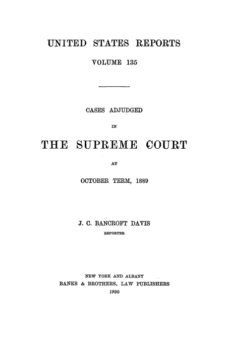 handle is hein.usreports/usrep135 and id is 1 raw text is: UNITED

STATES

REPORTS

VOLUME 135
CASES ADJUDGED
IN
THE SUPREME COURT
AT

OCTOBER TERM[, 1889
J. C. BANCROFT DAVIS
REPORTER
NEW YORK AND ALBANY
BANKS & BROTHERS, LAW PUBLISHERS
1890


