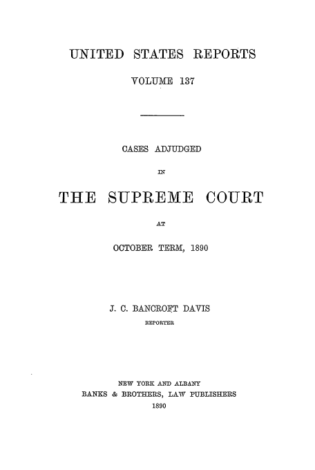 handle is hein.usreports/usrep137 and id is 1 raw text is: UNITED

STATES

REPORTS

VOLUME 137
CASES ADJUDGED
IN
THE SUPREME COURT
AT

OCTOBER TERM, 1890
J. C. BANCROIFT DAVIS
REPORTER
NEW YORK AND ALBANY
BANKS & BROTHERS, LAW PUBLISHERS
1890


