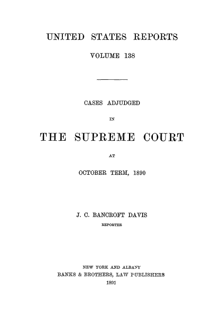 handle is hein.usreports/usrep138 and id is 1 raw text is: UNITED

STATES

REPORTS

VOLUME 138
CASES ADJUDGED
DT
THE -SUPREME COURT
AT

OCTOBER TERM, 1890
J. C. BANCROFT DAVIS
REPORTER
NEW YORK AND ALBANY
BANKS & BROTHERS, LAW PUBLISHERS
1891


