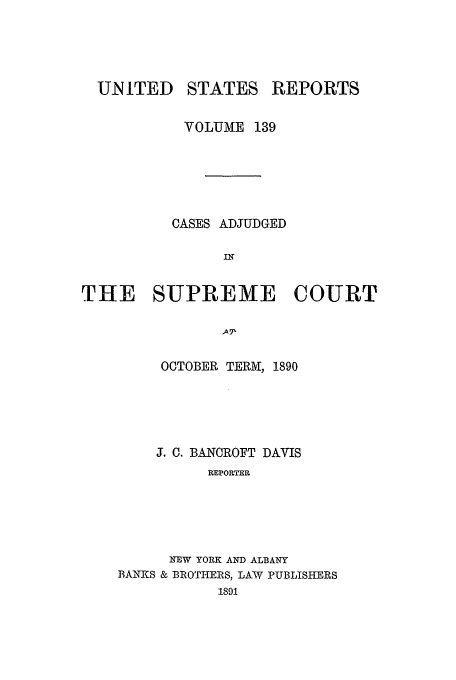 handle is hein.usreports/usrep139 and id is 1 raw text is: UNITED

STATES

REPORTS

VOLUME 139
CASES ADJUDGED
IN
THE SUPREME COURT
A71

OCTOBER TERM, 1890
J. C. BANOROFT DAVIS
REPORTER
NEW YORK AND ALBANY
BANKS & BROTHERS, LAW PUBLISHERS
1891


