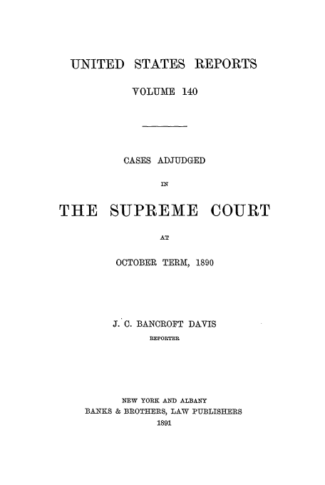 handle is hein.usreports/usrep140 and id is 1 raw text is: UNITED

STATES

REPORTS

VOLUME 140
CASES ADJUDGED
IN
THE SUPREME COURT
AT

OCTOBER TERM, 1890
J. C. BANCROFT DAVIS
REPORTER
NEW YORK AND ALBANY
BANKS & BROTHERS, LAW PUBLISHERS
1891


