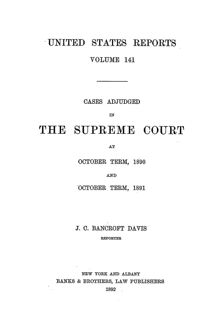 handle is hein.usreports/usrep141 and id is 1 raw text is: UNITED

STATES

REPORTS

VOLJME 141
CASES ADJUDGED
IN
THE SUPREME COURT
AT
OCTOBER TERM, 1890
AND

OCTOBER TERM, 1891
J. C. BANCROFT DAVIS
REPORTER
NEW YORK AND ALBANY
BANKS & BROTHERS, LAW PUBLISHERS
1892


