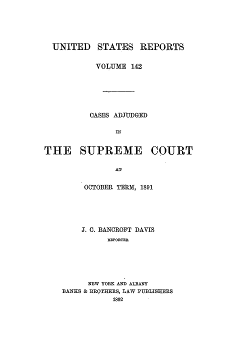 handle is hein.usreports/usrep142 and id is 1 raw text is: UNITED

STATES

REPORTS

VOLUME 142
CASES ADJUDGED
m
THE SUPREME COURT
AT

OCTOBER TERM, 1891
J. 0. BANCROFT DAVIS
REPORTER
NEW YORK AND ALBANY
BANKS & BROTHERS, LAW PUBLISHERS
1892


