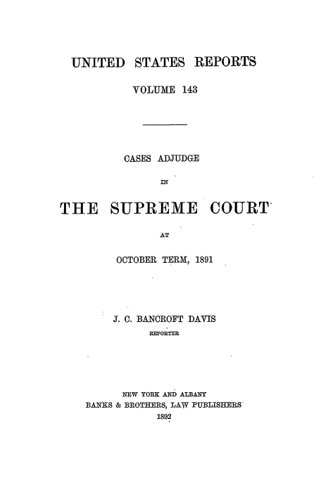 handle is hein.usreports/usrep143 and id is 1 raw text is: UNITED STATES REPORTS
VOLUME 143
CASES ADJUDGE
THE SUPREME COURT
AT

OCTOBER TERM, 1891
5. C. BANCROFT DAVIS
REPORTER
NEW YORK AN ALBANY
BANKS & BROTHERS, LAW PUBLISHERS'
1892


