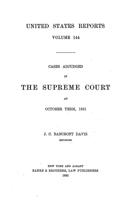 handle is hein.usreports/usrep144 and id is 1 raw text is: UNITED STATES REPORTS
VOLUME 144
CASES -ADJUDGED
IIN
THE SUPREME COURT
AT
OCTOBER TERM, 1891

J. C. BANCROFT DAVIS
REPORTER
NEW YORK AND ALBANY
BANKS & BROTHERS,. LAW PUBLISHERS
1892


