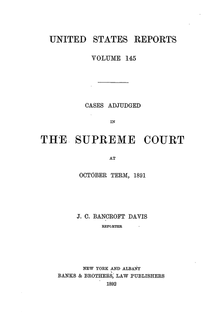 handle is hein.usreports/usrep145 and id is 1 raw text is: UNITED

STATES

REPORTS

VOLUME 145
CASES ADJUDGED
IN
TH'E. SUPREME COURT
AT

OCTOBER TERM, 1891
J. C. BANCROFT DAVIS
REPORTER
NEW YORK AND ALBANY
BANKS & BROTHERS,-LAW PUBLISHERS
1892



