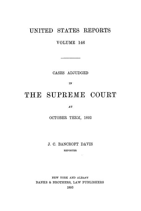 handle is hein.usreports/usrep146 and id is 1 raw text is: UNITED

STATES

REPORTS

VOLUME 146
CASES ADJUDGED
IN
THE SUPREME COURT
AT

OCTOBER TERM, 1892
J. C. BANCROFT DAVIS
REPORTER
NEW YORK AND ALBANY
BANKS & BROTHERS, LAW PUBLISHERS
1893


