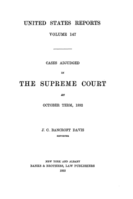 handle is hein.usreports/usrep147 and id is 1 raw text is: UNITED

STATES

REPORTS

VOLUME 147
CASES ADJUDGED
IN
THE SUPREME COURT

OCTOBER TERM, 1892
J. C. BANCROFT DAVIS
PIPOIRTER
NEW YORK AND ALBANY
BANKS & BROTHERS, LAW PUBLISHERS
1893


