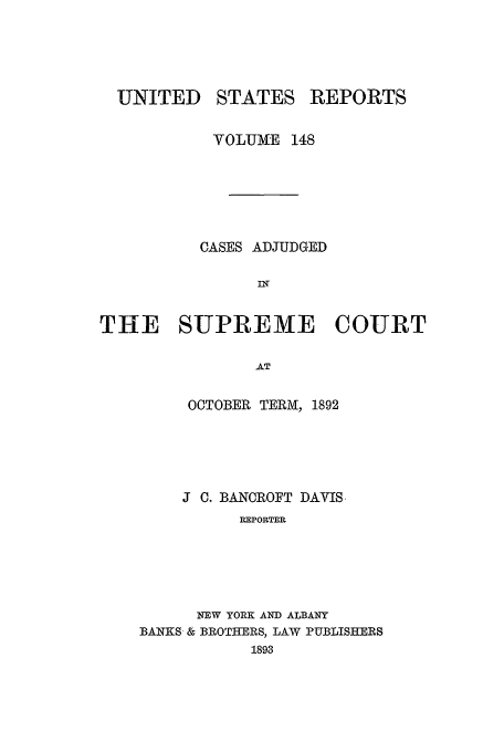 handle is hein.usreports/usrep148 and id is 1 raw text is: UNITED

STATES

REPORTS

VOLUME 148
CASES ADJUDGED
Ilf
THE SUPREME COURT
AT
OCTOBER TERM, 1892

J C. BANCROFT DAVIS
REPORTER
NEW YORK AND ALBANY
BANKS- & BROTHERS, LAW PUBLISHERS
1893



