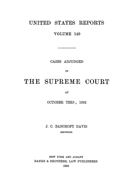 handle is hein.usreports/usrep149 and id is 1 raw text is: UNITED

STATES

REPORTS

VOLUME 149
CASES ADJUDGED
IN
THE SUPREME COURT
AT

OCTOBER TERj. 1892
J. C. BANCROFT DAVIS
REPORTER
NEW YORK AND ALBANY
BANKS & BROTHERS, LAW PUBLISHERS
1893


