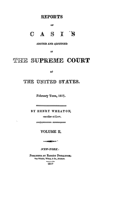 handle is hein.usreports/usrep15 and id is 1 raw text is: REPORTS.
CA S IS

ARGUED AND ADJUDGED
Il?
THE 5UPREME COURT
0

THEl tINLTED STATES.
Februaq Term, 1817.

BY HENRY WHEATON,
-mxeljr at Lav7.

VOLUME IL
.7VT/F-YOPR :
PUBLISHED.sY ROBEftT IhHA7DSO.
van Wikle, Wiley, & Co., ptlatun.
1217


