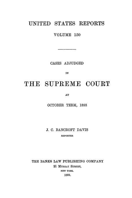 handle is hein.usreports/usrep150 and id is 1 raw text is: UNITED

STATES

REPORTS

VOLUME 150
CASES ADJUDGED
THE SUPREME COURT
AT
OCTOBER TERM, 1893
J. C. BANCROFT DAVIS
REPORTER
THE BANKS LAW PUBLISHING COMPANY
21 MURRAY STREET,
NEW YORE,
1899.


