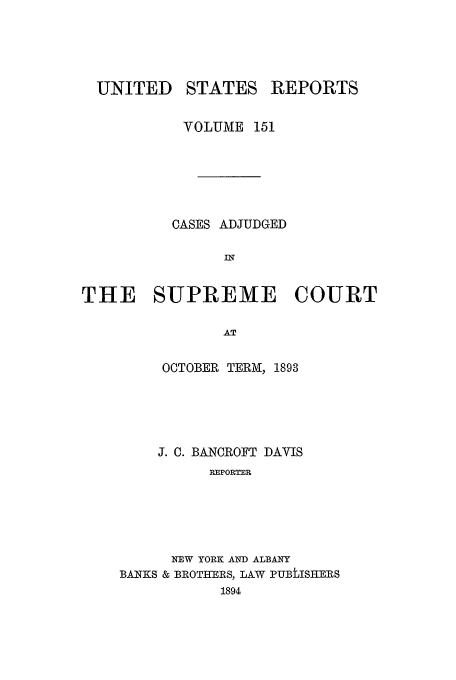 handle is hein.usreports/usrep151 and id is 1 raw text is: UNITED

STATES REPORTS

VOLUME 151
CASES ADJUDGED
IN
THE SUPREME COURT
AT

OCTOBER TERM, 1893
J. C. BANCROFT DAVIS
REPORTER
NEW YORK AND ALBANY
BANTKS & BROTHERS, LAW PUBLISHERS
1894


