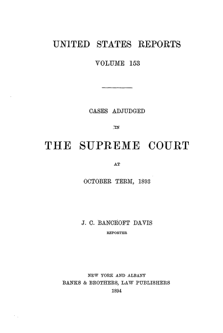 handle is hein.usreports/usrep153 and id is 1 raw text is: UNITED STATES REPORTS
VOLUME 153
CASES ADJUDGED
THE SUPREME COURT
AT
OCTOBER TERM,, 1893

J. C. BANCOFT DAVIS
REPORTER
NEW YORK AND ALBANY
BANKS & BROTHERS, LAW PUBLISHERS
1894


