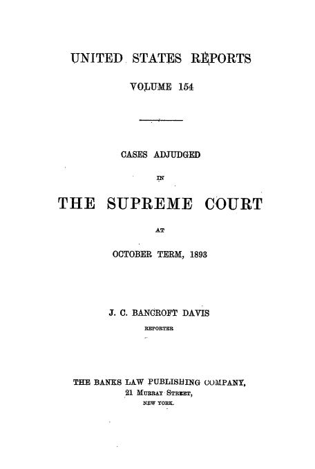 handle is hein.usreports/usrep154 and id is 1 raw text is: UNITED

STATES

REPORTS

VOQIUME 154
CASES ADJUDGED
THE SUPREME COURT
AT
OCTOBER TERM, 1893
J. C. BANCROFT DAVIS
REPORTER
THE BANKS LAW PUBLISHING COMPANY,
21 MURRAY STREET,
NEW YORK.


