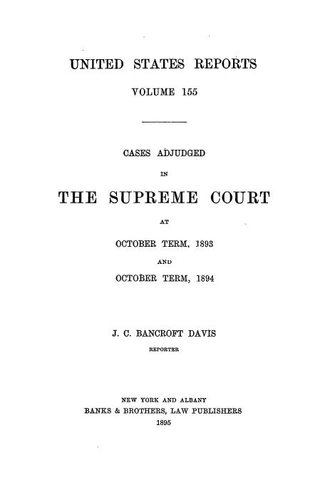 handle is hein.usreports/usrep155 and id is 1 raw text is: UNITED STATES REPORTS
VOLUME 155
CASES ADJUDGED
IN
THE SUPREME COURT
AT

OCTOBER TERM, 1893
AND
OCTOER TERM, 1894

J. C. BANCROFT DAVIS
REPORTER
NEW YORK AND ALBANY
BANKS & BROTHERS, LAW PUBLISHERS
1895


