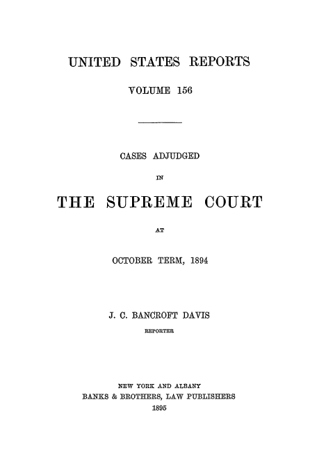 handle is hein.usreports/usrep156 and id is 1 raw text is: UNITED

STATES

REPORTS

VOLUME 156
CASES ADJUDGED
THE SUPREME COURT
AT
OCTOBER TERM, 1894

J. C. BANCROFT DAVIS
REPORTER
NEW YORK AND ALBANY
BANKS & BROTHERS, LAW PUBLISHERS
1895


