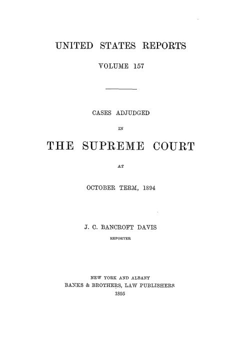 handle is hein.usreports/usrep157 and id is 1 raw text is: UNITED

STATES

REPORTS

VOLUME 157
CASES ADJUDGED
IN
THE SUPREME COURT
AT
OCTOBER TERMv, 1894

J. C. BANCROFT DAVIS
REPORTER
NEW YORK AND ALBAWY
BANFKS & BROTHERS, LAW PUBLISHERS
1895


