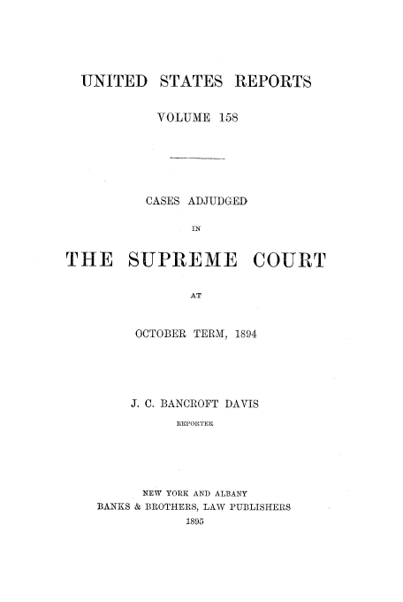 handle is hein.usreports/usrep158 and id is 1 raw text is: UNITED

STATES

REPORTS

VOLUME 158
CASES ADJUDGED
IN
THE SUPREME COURT
AT

OCTOBER TERMI, 1894
J. C. BANCROFT DAVIS
REPORTER
NEW YORK AND ALBANY
BANKS & BROTHERS, LAW PUBLISHERS
1895


