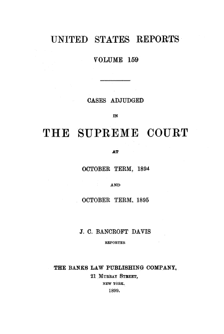 handle is hein.usreports/usrep159 and id is 1 raw text is: UNITED STATES REPORTS
VOLUME 159
CASES ADJUDGED
IN
THE SUPREME COURT
AT

OCTOBER TERM, 1894
AND
OCTOBER TERM, 1895

J. C. BANCROFT DAVIS
REPORTER
THE BANKS LAW PUBLISHING COMPANY,
21 MURRAY STEET,
NEW YORK,
1899.


