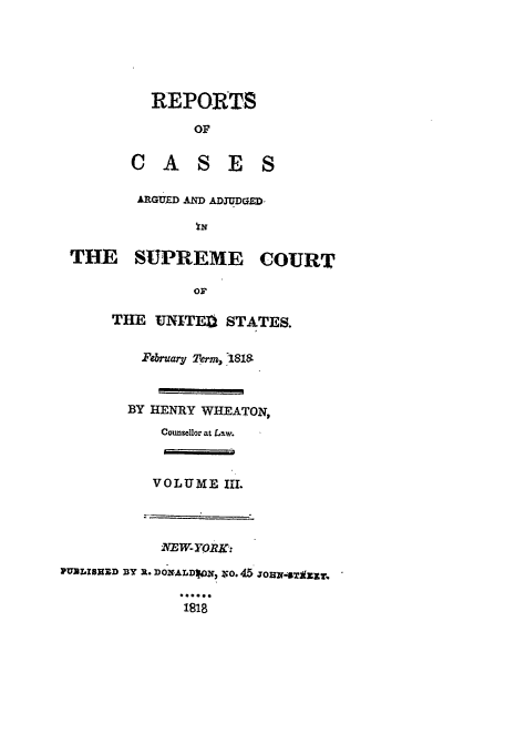 handle is hein.usreports/usrep16 and id is 1 raw text is: REPORTS
OF
CASES
ARGUED AND ADJUDGED
THE SUPREME COURT

THE UNITE, STATES.
February 2erm,  181a
BY HENRY WHEATON,
Counsellor at Law.
VOLUME IIL
EW-}yOR.
PUALISHZD DY R. DONALDIoN, ZO. 45 JO11-4T(ZXT.
1818


